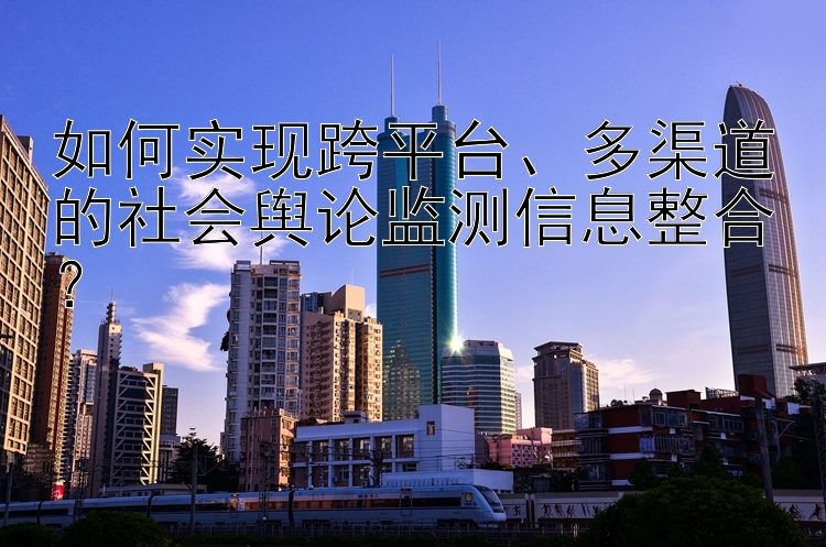 如何实现跨平台、多渠道的社会舆论监测信息整合？