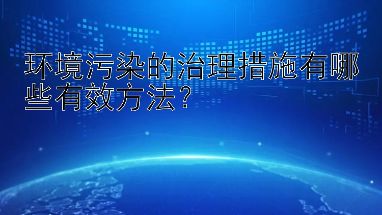 环境污染的治理措施有哪些有效方法？