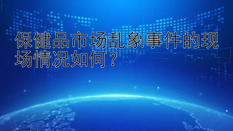 保健品市场乱象事件的现场情况如何？