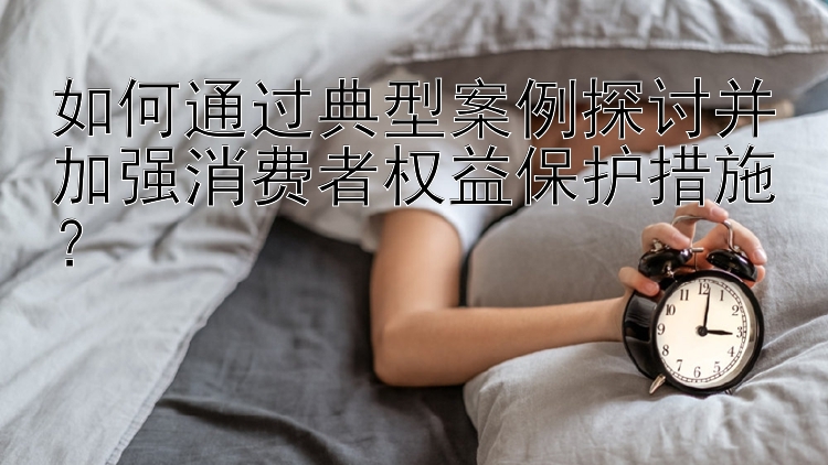 如何通过典型案例探讨并加强消费者权益保护措施？