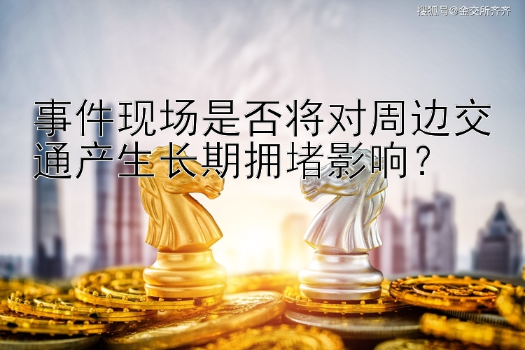 事件现场是否将对周边交通产生长期拥堵影响？