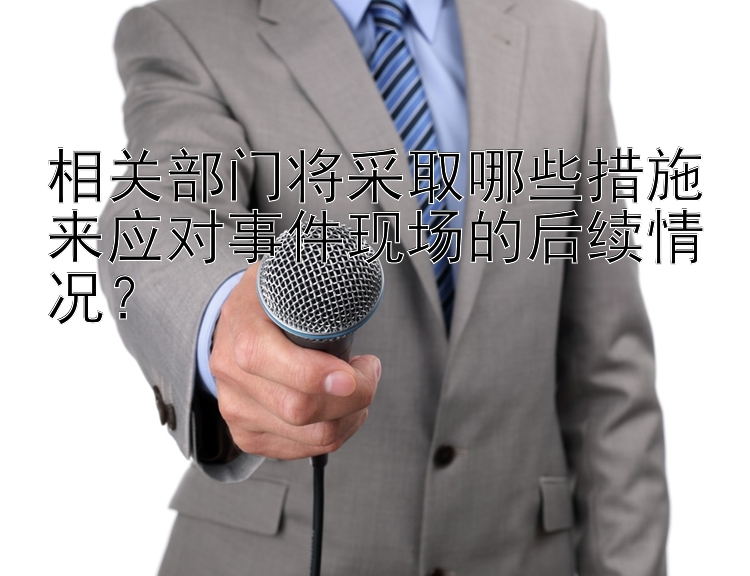 相关部门将采取哪些措施来应对事件现场的后续情况？