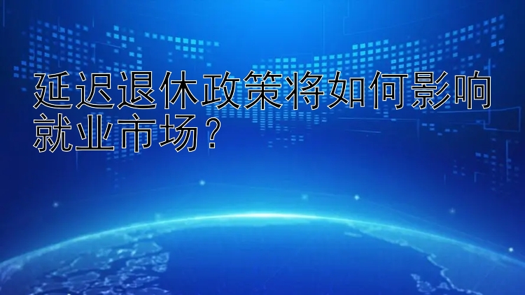 延迟退休政策将如何影响就业市场？