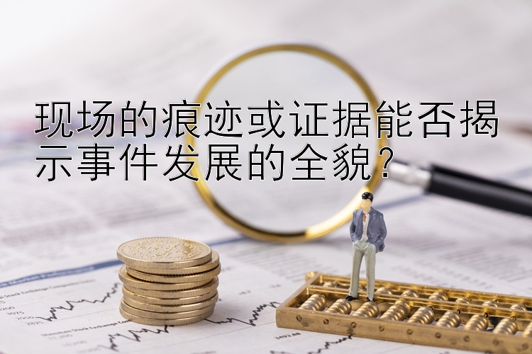 现场的痕迹或证据能否揭示事件发展的全貌？