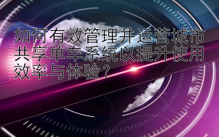 如何有效管理并运营城市共享单车系统以提升使用效率与体验？