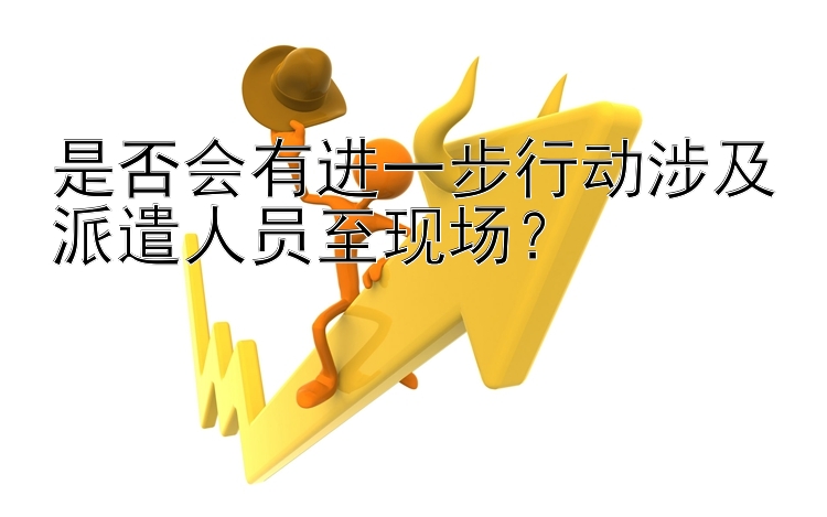 是否会有进一步行动涉及派遣人员至现场？