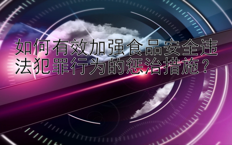 如何有效加强食品安全违法犯罪行为的惩治措施？
