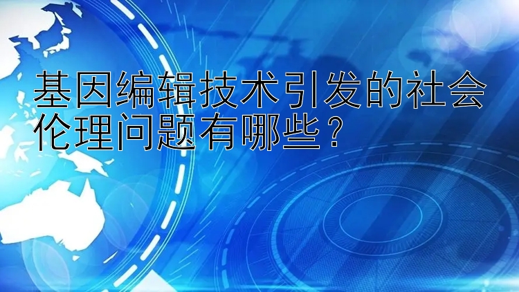 基因编辑技术引发的社会伦理问题有哪些？