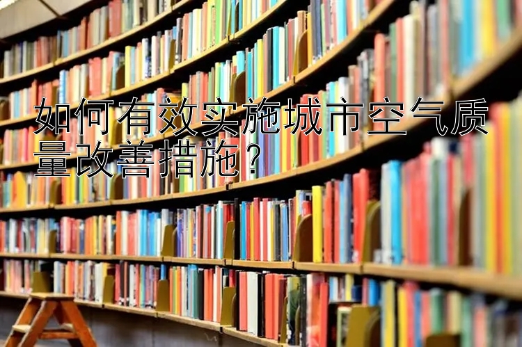 如何有效实施城市空气质量改善措施？