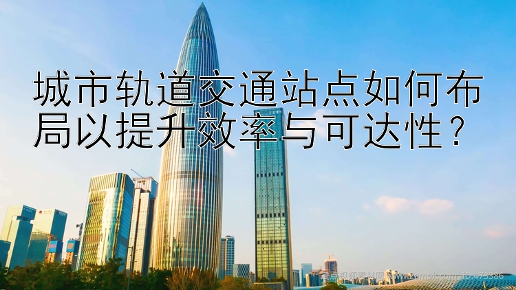 城市轨道交通站点如何布局以提升效率与可达性？