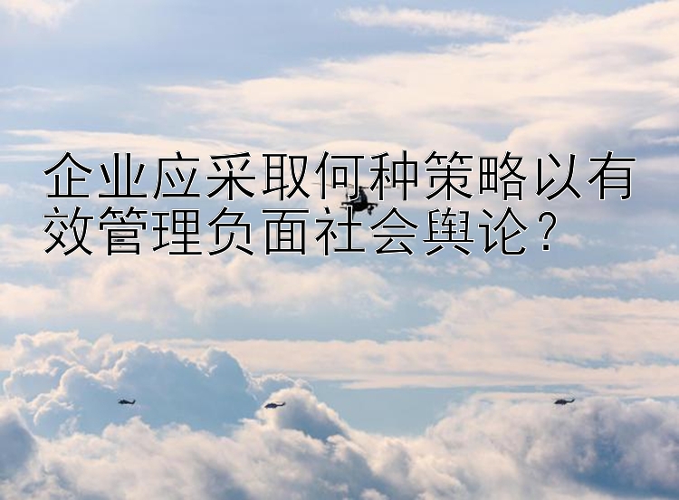 企业应采取何种策略以有效管理负面社会舆论？