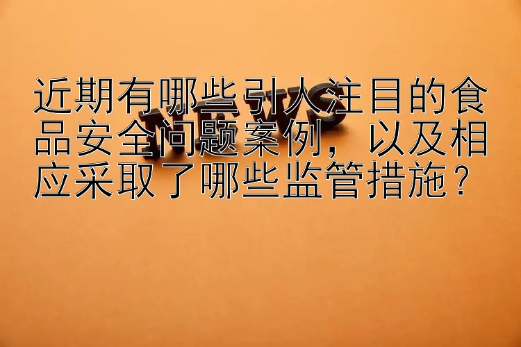 近期有哪些引人注目的食品安全问题案例，以及相应采取了哪些监管措施？