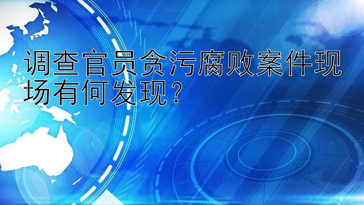 调查官员贪污腐败案件现场有何发现？