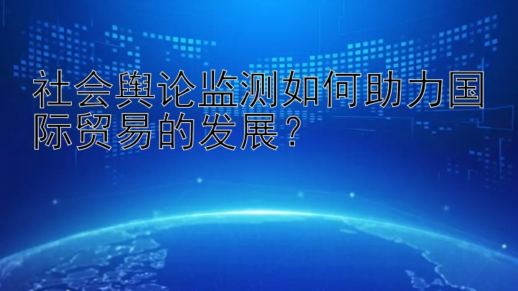 社会舆论监测如何助力国际贸易的发展？