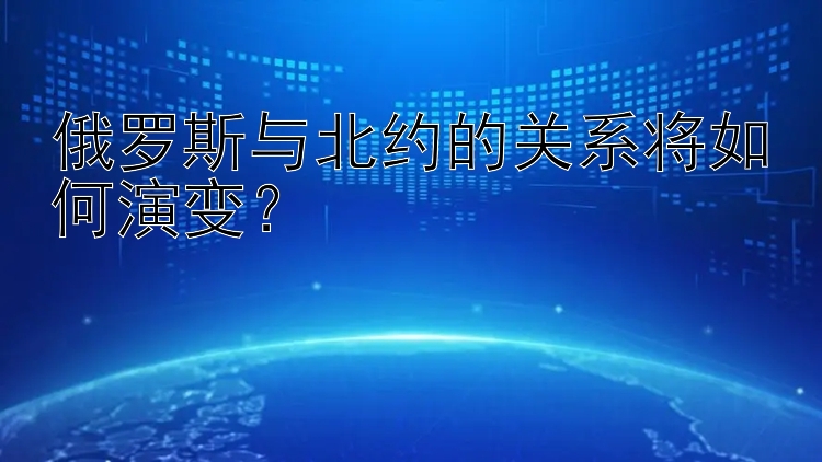 俄罗斯与北约的关系将如何演变？