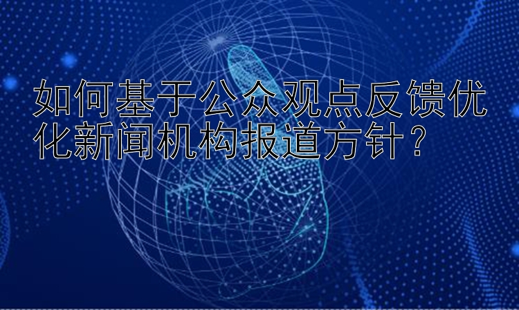 如何基于公众观点反馈优化新闻机构报道方针？