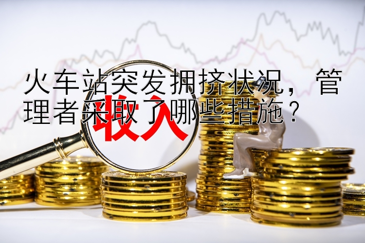 火车站突发拥挤状况，管理者采取了哪些措施？