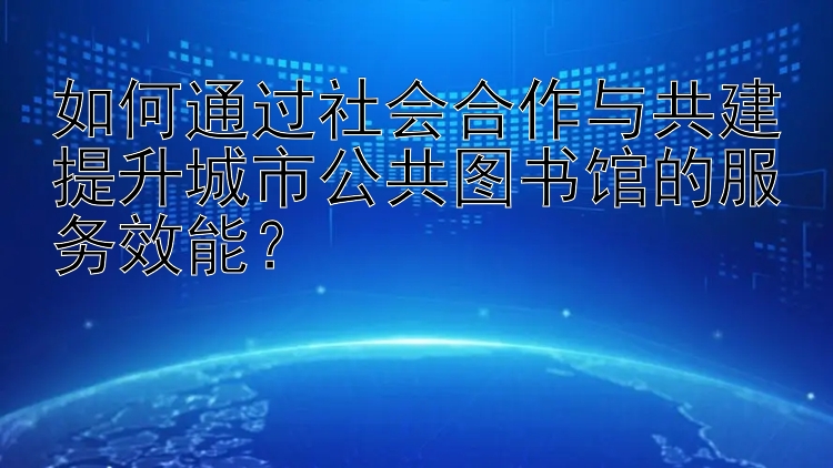 如何通过社会合作与共建提升城市公共图书馆的服务效能？