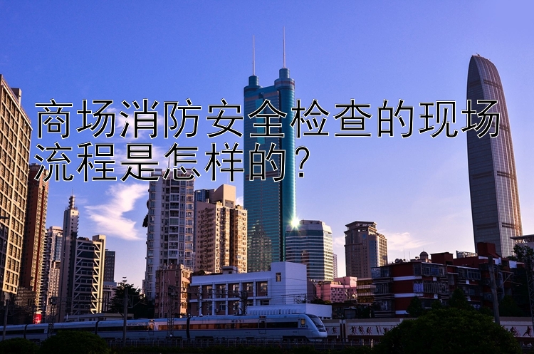 商场消防安全检查的现场流程是怎样的？