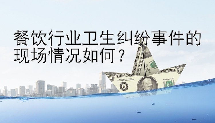 餐饮行业卫生纠纷事件的现场情况如何？