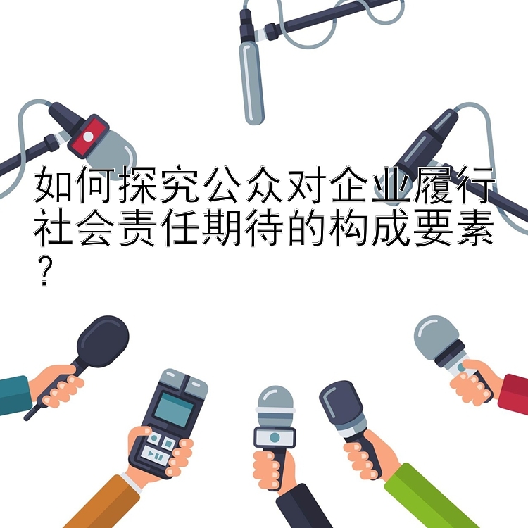 如何探究公众对企业履行社会责任期待的构成要素？