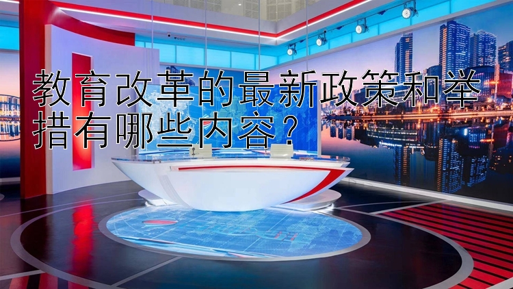 教育改革的最新政策和举措有哪些内容？