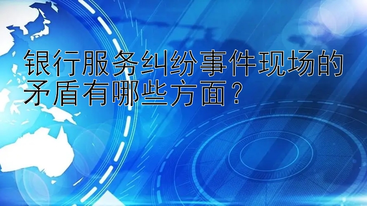 银行服务纠纷事件现场的矛盾有哪些方面？