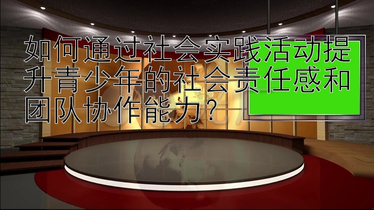 如何通过社会实践活动提升青少年的社会责任感和团队协作能力？