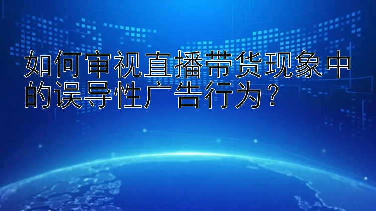 如何审视直播带货现象中的误导性广告行为？