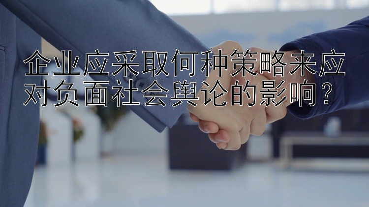 企业应采取何种策略来应对负面社会舆论的影响？