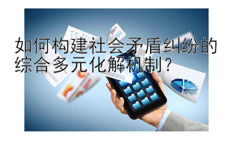 如何构建社会矛盾纠纷的综合多元化解机制？