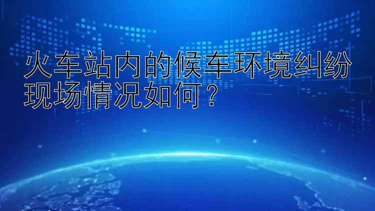 火车站内的候车环境纠纷现场情况如何？