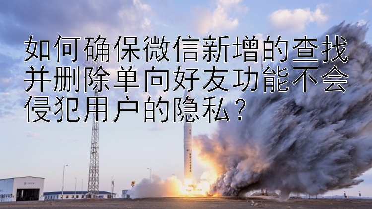 如何确保微信新增的查找并删除单向好友功能不会侵犯用户的隐私？