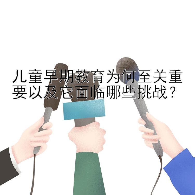 儿童早期教育为何至关重要以及它面临哪些挑战？