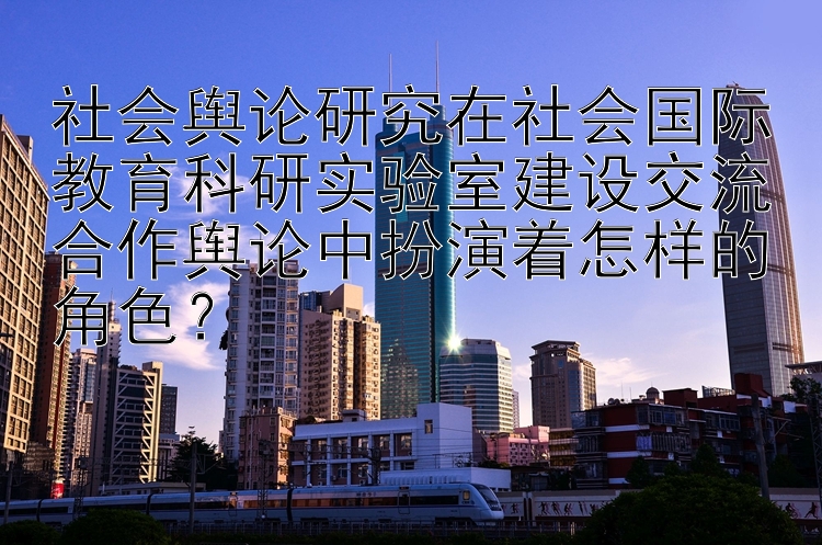 社会舆论研究在社会国际教育科研实验室建设交流合作舆论中扮演着怎样的角色？