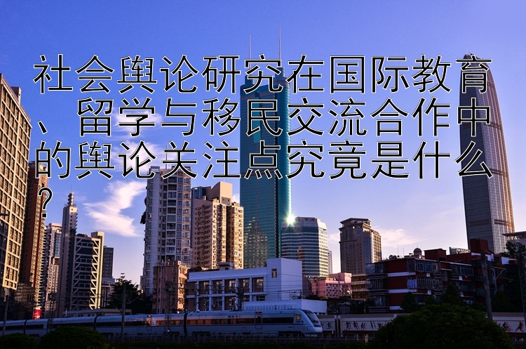 社会舆论研究在国际教育、留学与移民交流合作中的舆论关注点究竟是什么？