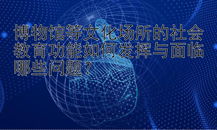 博物馆等文化场所的社会教育功能如何发挥与面临哪些问题？