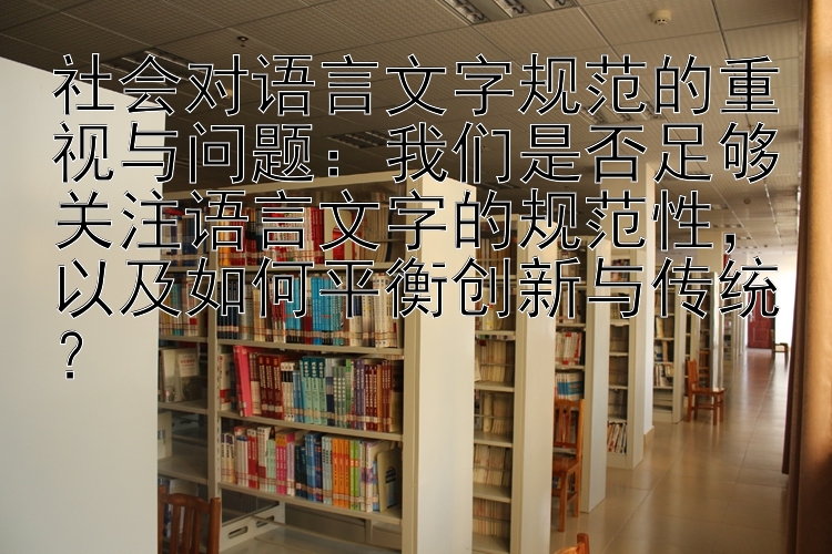 社会对语言文字规范的重视与问题：我们是否足够关注语言文字的规范性，以及如何平衡创新与传统？