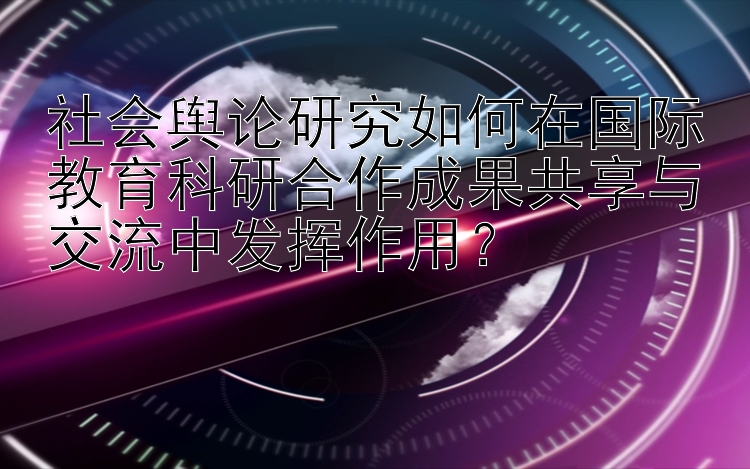 社会舆论研究如何在国际教育科研合作成果共享与交流中发挥作用？