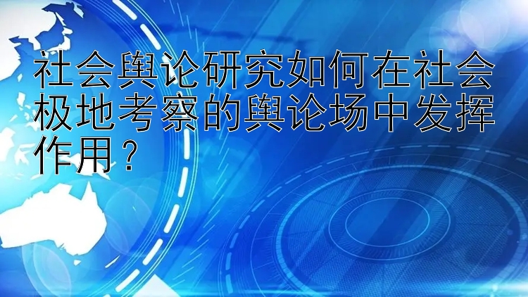 社会舆论研究如何在社会极地考察的舆论场中发挥作用？