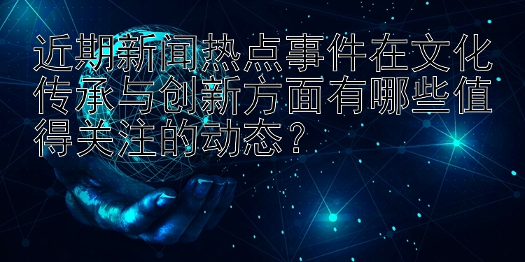 近期新闻热点事件在文化传承与创新方面有哪些值得关注的动态？