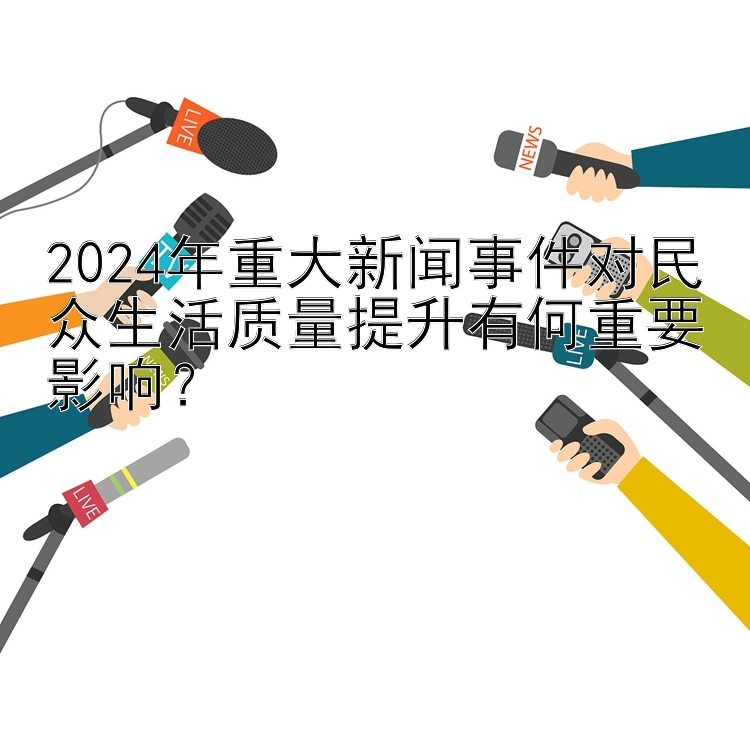 2024年重大新闻事件对民众生活质量提升有何重要影响？