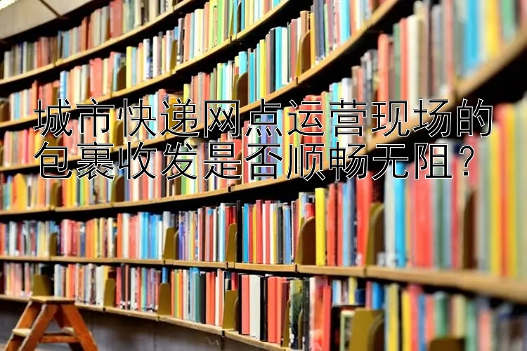 城市快递网点运营现场的包裹收发是否顺畅无阻？