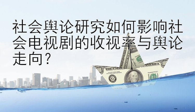 社会舆论研究如何影响社会电视剧的收视率与舆论走向？